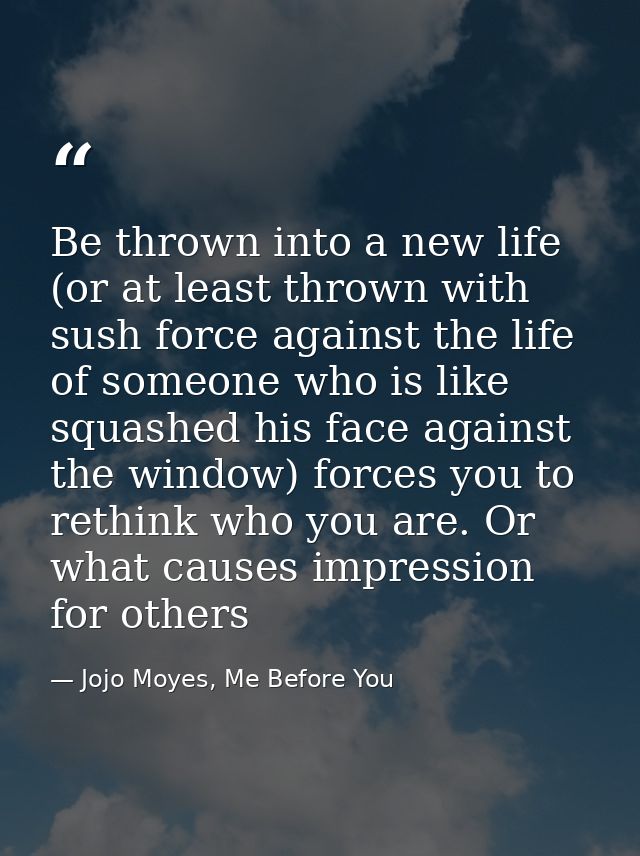 Be thrown into a new life (or at least thrown with sush force against the life of someone who is like squashed his face  — Jojo Moyes, Me Before You