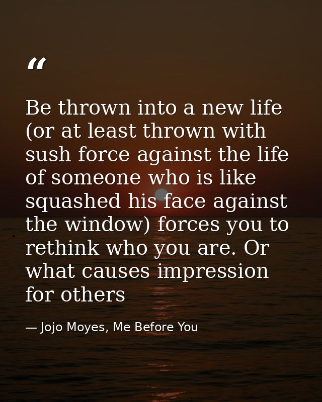 Be thrown into a new life (or at least thrown with sush force against the life of someone who is like squashed his face  — Jojo Moyes, Me Before You