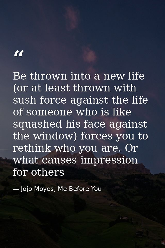 Be thrown into a new life (or at least thrown with sush force against the life of someone who is like squashed his face  — Jojo Moyes, Me Before You