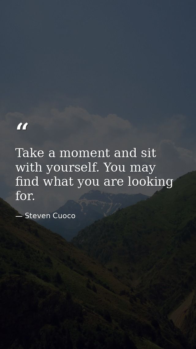 Take a moment and sit with yourself. You may find what you are looking for. — Steven Cuoco