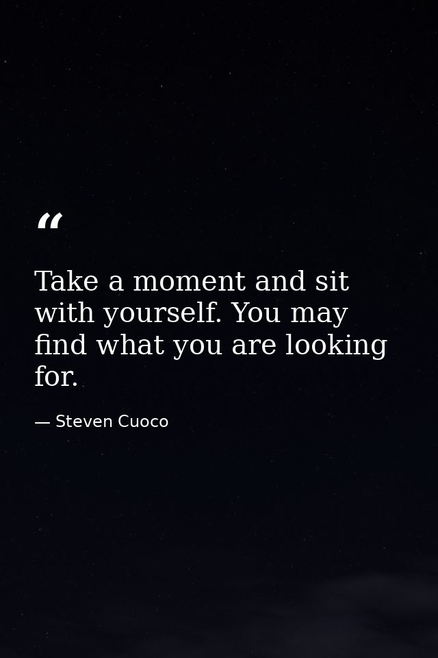 Take a moment and sit with yourself. You may find what you are looking for. — Steven Cuoco