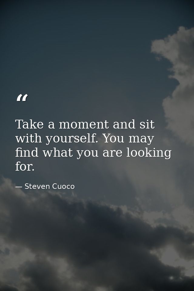 Take a moment and sit with yourself. You may find what you are looking for. — Steven Cuoco