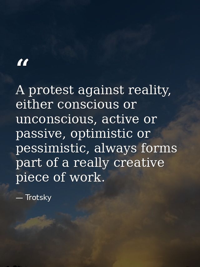 A protest against reality, either conscious or unconscious, active or passive, optimistic or pessimistic, always forms p — Trotsky
