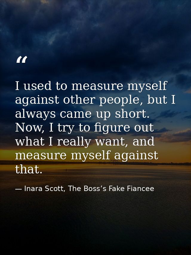 I used to measure myself against other people, but I always came up short. Now, I try to figure out what I really want,  — Inara Scott, The Boss’s Fake Fiancee