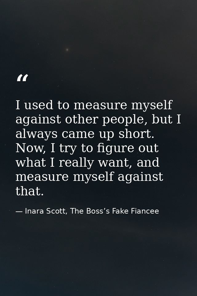 I used to measure myself against other people, but I always came up short. Now, I try to figure out what I really want,  — Inara Scott, The Boss’s Fake Fiancee