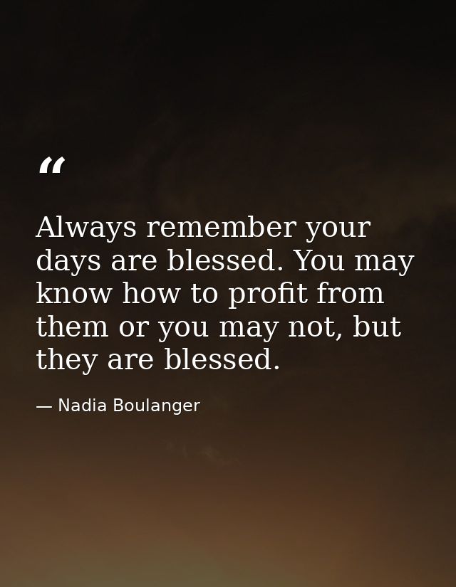 Always remember your days are blessed. You may know how to profit from them or you may not, but they are blessed. — Nadia Boulanger