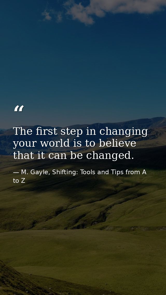 The first step in changing your world is to believe that it can be changed. — M. Gayle, Shifting: Tools and Tips from A to Z