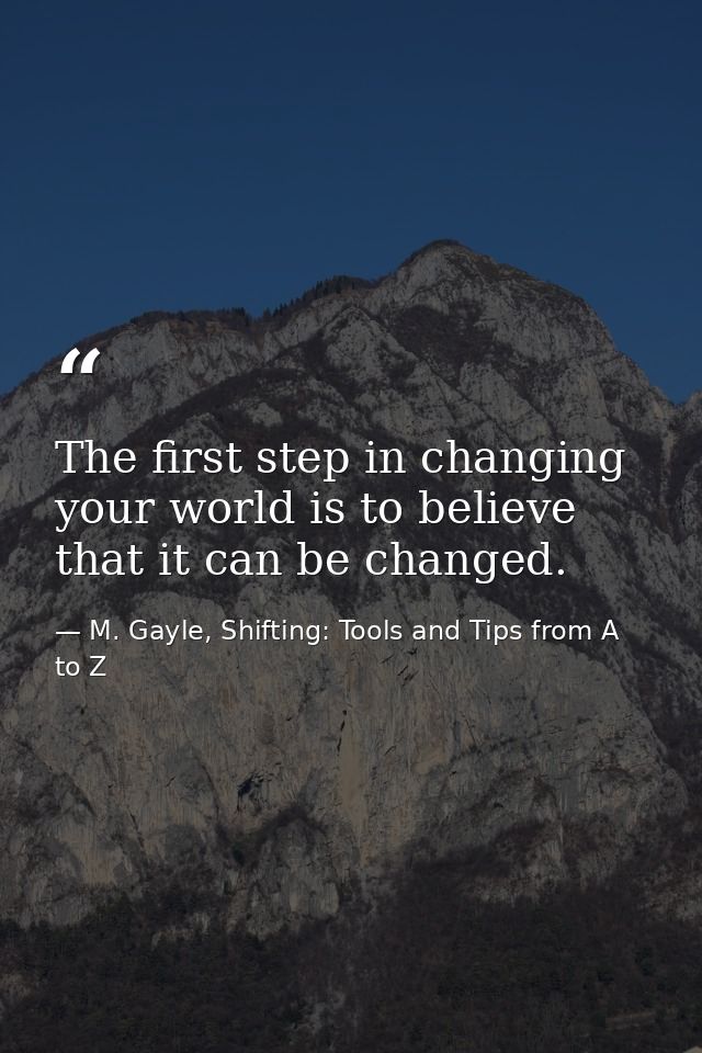 The first step in changing your world is to believe that it can be changed. — M. Gayle, Shifting: Tools and Tips from A to Z