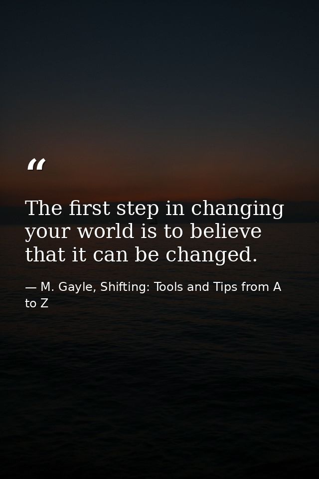 The first step in changing your world is to believe that it can be changed. — M. Gayle, Shifting: Tools and Tips from A to Z
