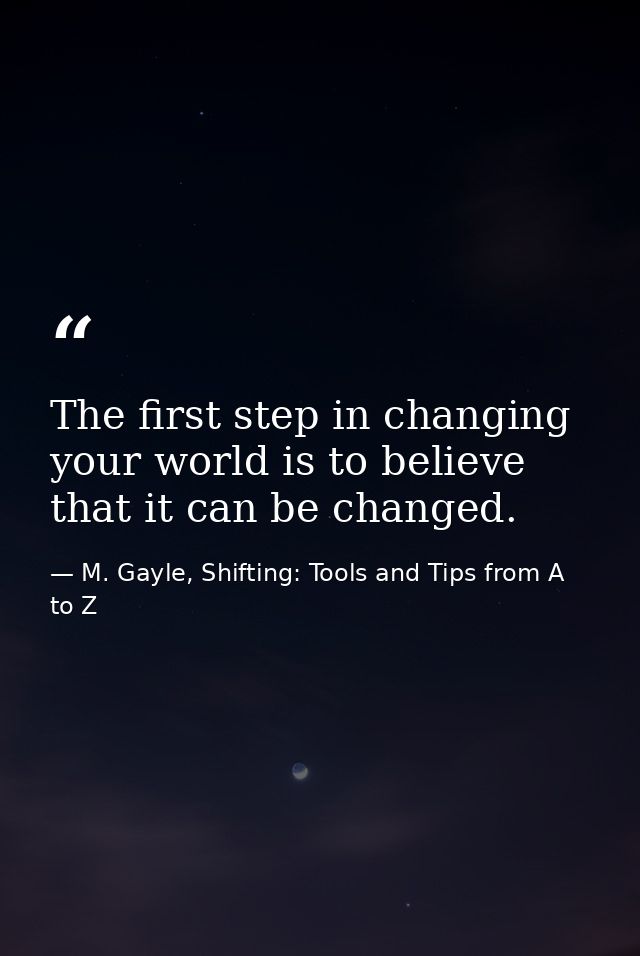 The first step in changing your world is to believe that it can be changed. — M. Gayle, Shifting: Tools and Tips from A to Z