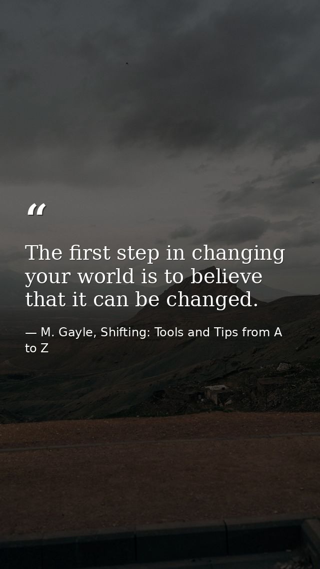 The first step in changing your world is to believe that it can be changed. — M. Gayle, Shifting: Tools and Tips from A to Z