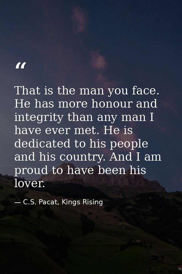 That is the man you face. He has more honour and integrity than any man I have ever met. He is dedicated to his people a — C.S. Pacat, Kings Rising