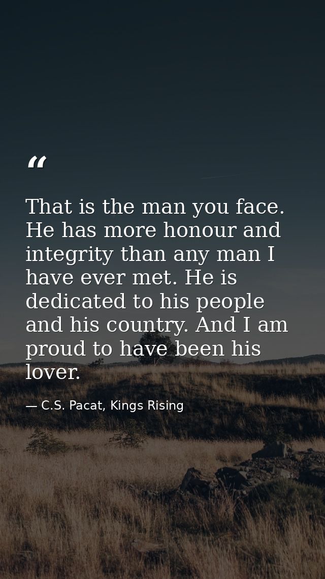 That is the man you face. He has more honour and integrity than any man I have ever met. He is dedicated to his people a — C.S. Pacat, Kings Rising