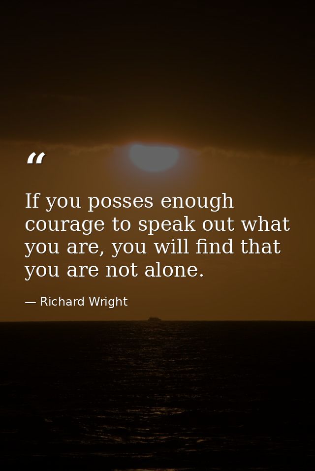 If you posses enough courage to speak out what you are, you will find that you are not alone. — Richard Wright