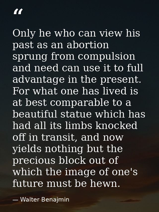 Only he who can view his past as an abortion sprung from compulsion and need can use it to full advantage in the present — Walter Benajmin