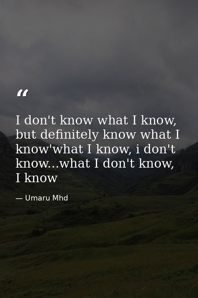 I don't know what I know, but definitely know what I know'what I know, i don't know...what I don't know, I know — Umaru Mhd
