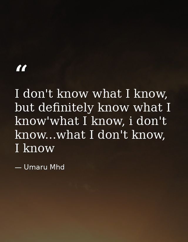 I don't know what I know, but definitely know what I know'what I know, i don't know...what I don't know, I know — Umaru Mhd