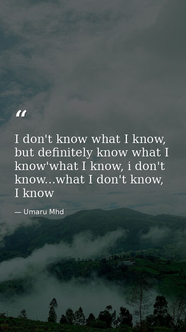 I don't know what I know, but definitely know what I know'what I know, i don't know...what I don't know, I know — Umaru Mhd