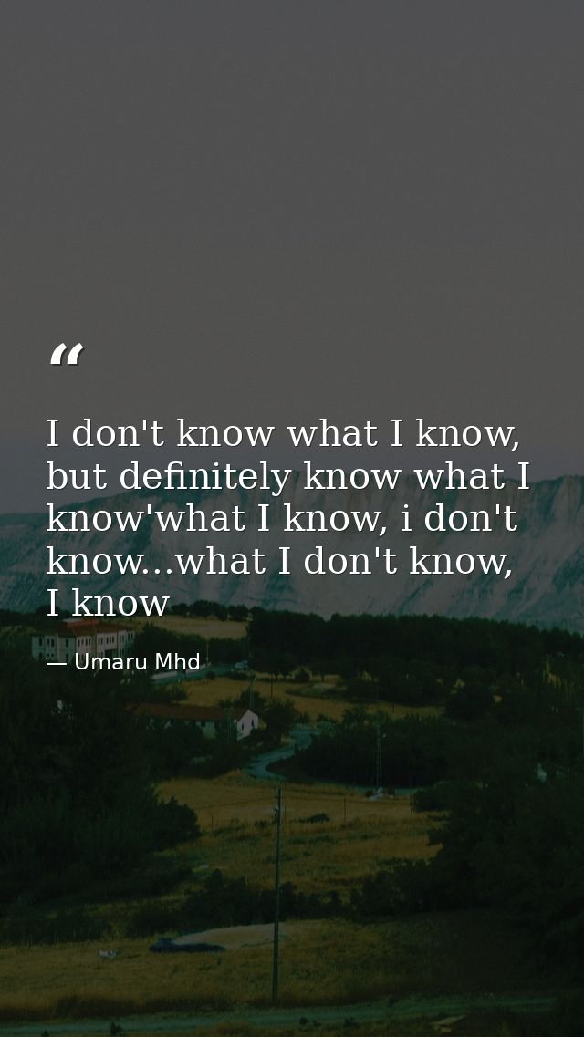 I don't know what I know, but definitely know what I know'what I know, i don't know...what I don't know, I know — Umaru Mhd
