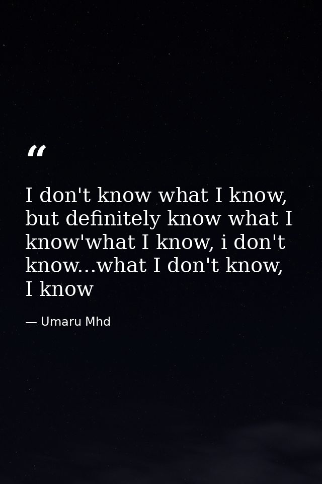 I don't know what I know, but definitely know what I know'what I know, i don't know...what I don't know, I know — Umaru Mhd