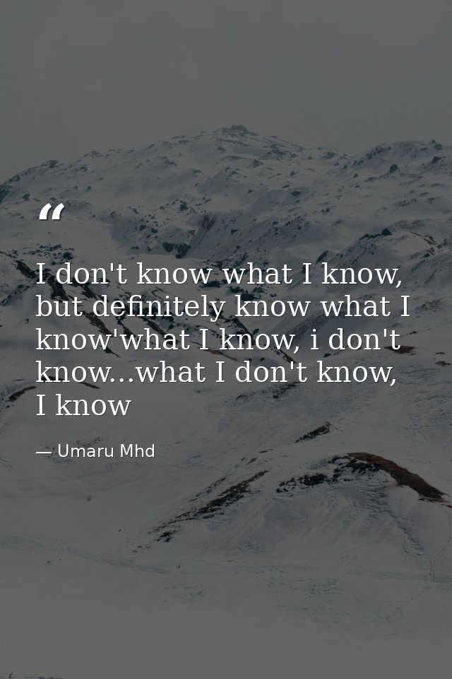 I don't know what I know, but definitely know what I know'what I know, i don't know...what I don't know, I know — Umaru Mhd