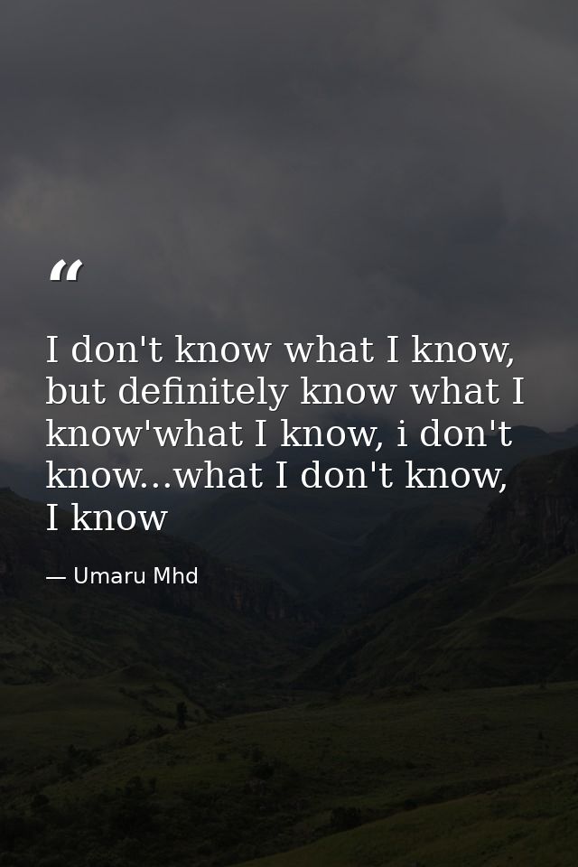 I don't know what I know, but definitely know what I know'what I know, i don't know...what I don't know, I know — Umaru Mhd