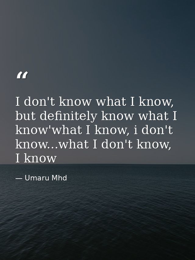 I don't know what I know, but definitely know what I know'what I know, i don't know...what I don't know, I know — Umaru Mhd
