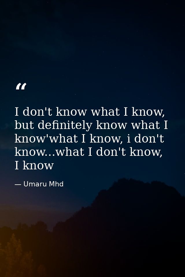I don't know what I know, but definitely know what I know'what I know, i don't know...what I don't know, I know — Umaru Mhd