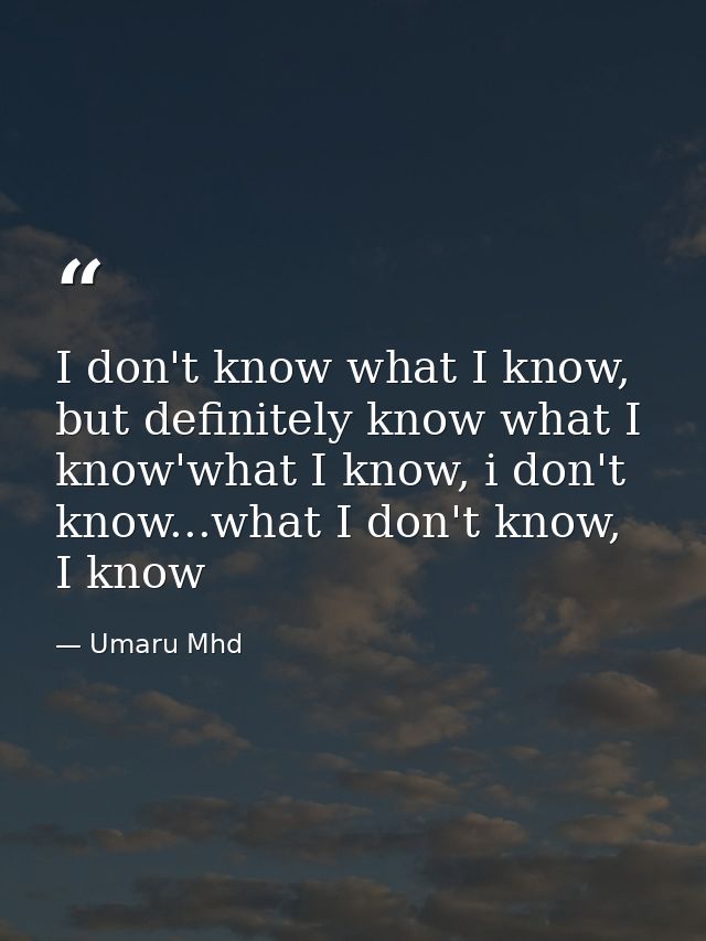 I don't know what I know, but definitely know what I know'what I know, i don't know...what I don't know, I know — Umaru Mhd