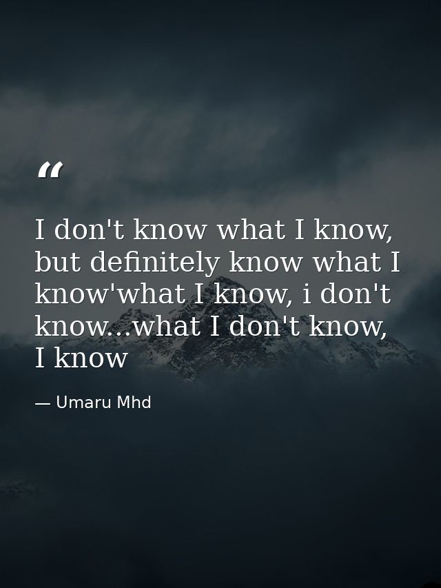 I don't know what I know, but definitely know what I know'what I know, i don't know...what I don't know, I know — Umaru Mhd