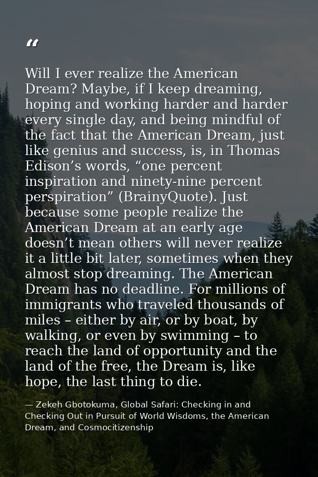 Will I ever realize the American Dream? Maybe, if I keep dreaming, hoping and working harder and harder every single day — Zekeh Gbotokuma, Global Safari: Checking in and Checking Out in Pursuit of World Wisdoms, the American Dream, and Cosmocitizenship