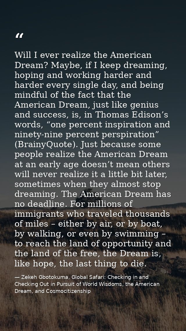Will I ever realize the American Dream? Maybe, if I keep dreaming, hoping and working harder and harder every single day — Zekeh Gbotokuma, Global Safari: Checking in and Checking Out in Pursuit of World Wisdoms, the American Dream, and Cosmocitizenship