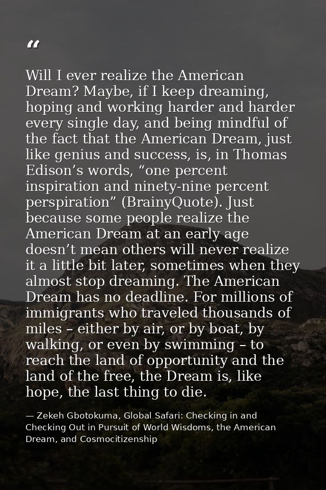Will I ever realize the American Dream? Maybe, if I keep dreaming, hoping and working harder and harder every single day — Zekeh Gbotokuma, Global Safari: Checking in and Checking Out in Pursuit of World Wisdoms, the American Dream, and Cosmocitizenship