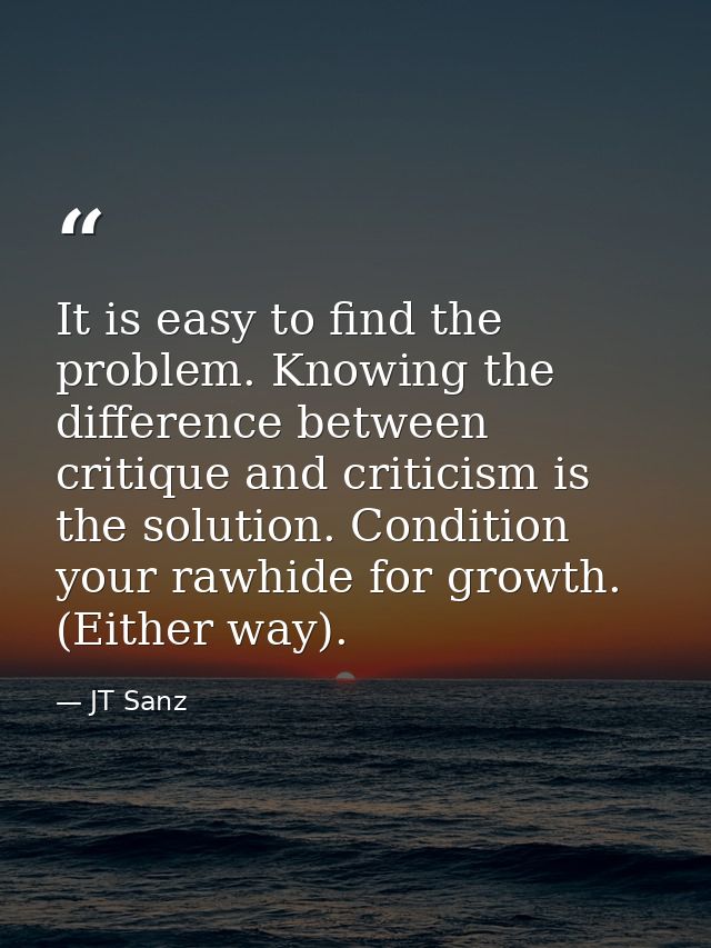 It is easy to find the problem. Knowing the difference between critique and criticism is the solution. Condition your ra — JT Sanz