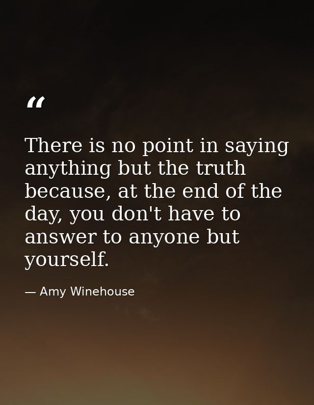 There is no point in saying anything but the truth because, at the end of the day, you don't have to answer to anyone bu — Amy Winehouse