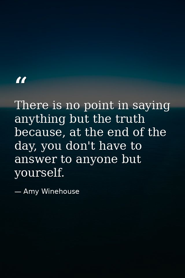 There is no point in saying anything but the truth because, at the end of the day, you don't have to answer to anyone bu — Amy Winehouse