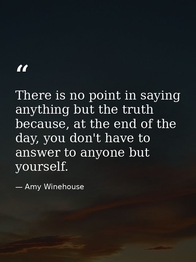 There is no point in saying anything but the truth because, at the end of the day, you don't have to answer to anyone bu — Amy Winehouse