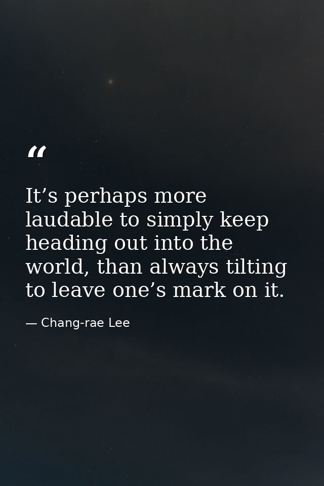 It’s perhaps more laudable to simply keep heading out into the world, than always tilting to leave one’s mark on it. — Chang-rae Lee