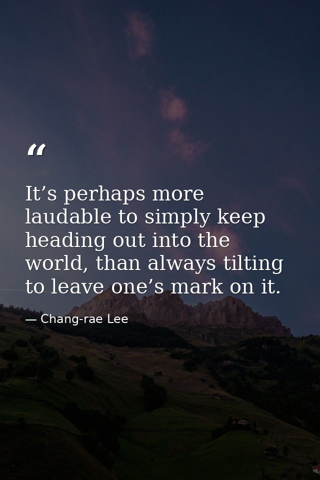 It’s perhaps more laudable to simply keep heading out into the world, than always tilting to leave one’s mark on it. — Chang-rae Lee