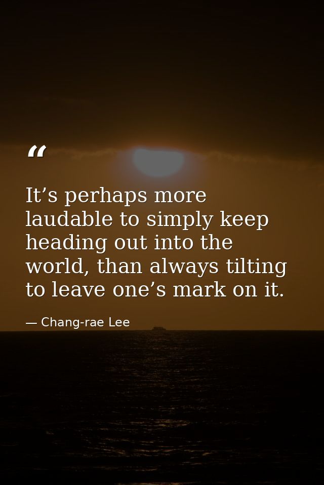 It’s perhaps more laudable to simply keep heading out into the world, than always tilting to leave one’s mark on it. — Chang-rae Lee
