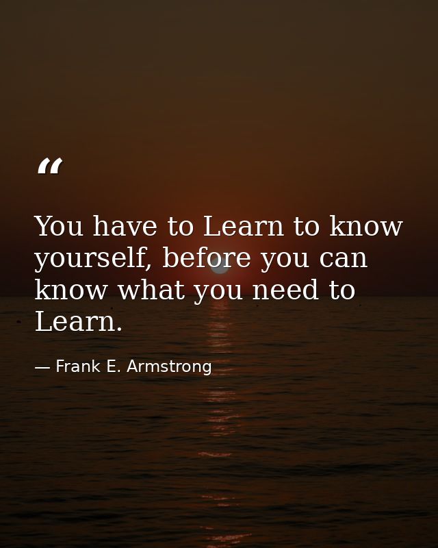You have to Learn to know yourself, before you can know what you need to Learn. — Frank E. Armstrong