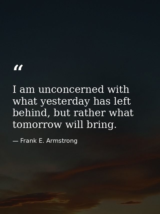 I am unconcerned with what yesterday has left behind, but rather what tomorrow will bring. — Frank E. Armstrong