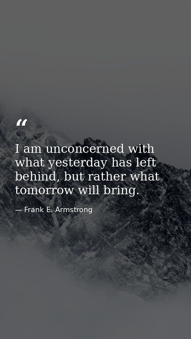 I am unconcerned with what yesterday has left behind, but rather what tomorrow will bring. — Frank E. Armstrong