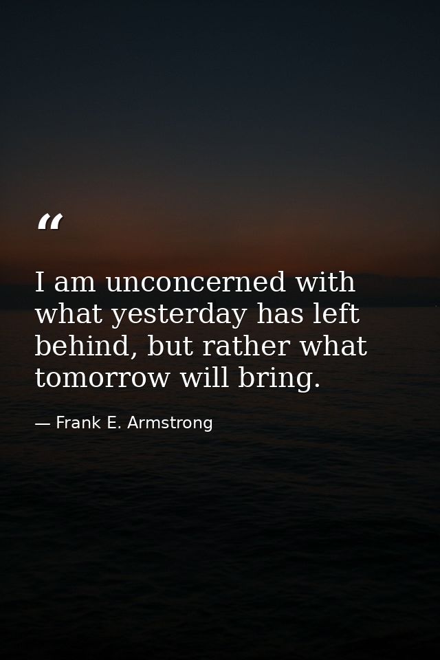 I am unconcerned with what yesterday has left behind, but rather what tomorrow will bring. — Frank E. Armstrong