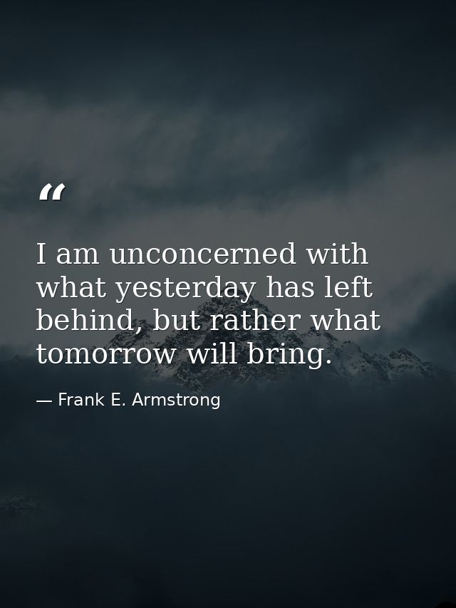 I am unconcerned with what yesterday has left behind, but rather what tomorrow will bring. — Frank E. Armstrong