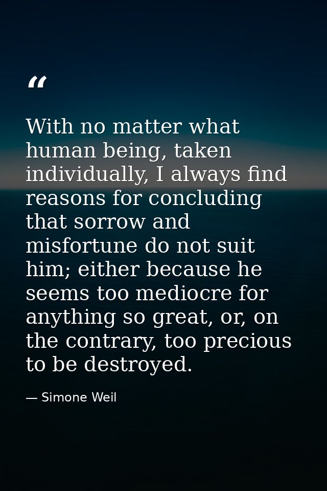 With no matter what human being, taken individually, I always find reasons for concluding that sorrow and misfortune do  — Simone Weil