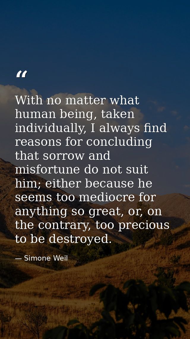 With no matter what human being, taken individually, I always find reasons for concluding that sorrow and misfortune do  — Simone Weil