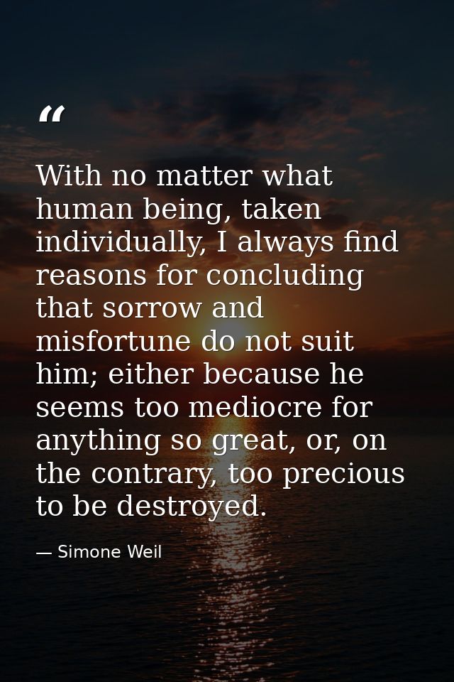 With no matter what human being, taken individually, I always find reasons for concluding that sorrow and misfortune do  — Simone Weil