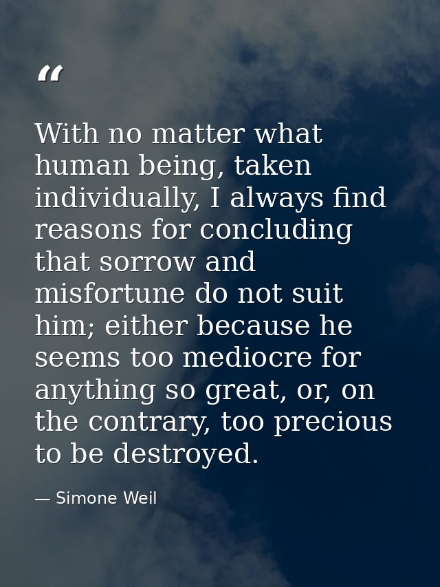 With no matter what human being, taken individually, I always find reasons for concluding that sorrow and misfortune do  — Simone Weil