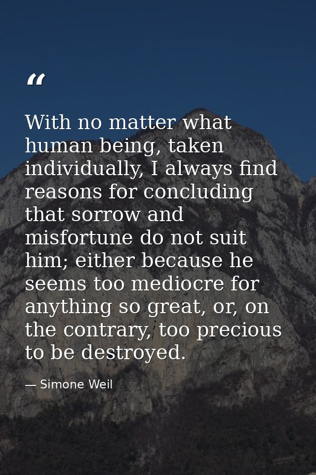With no matter what human being, taken individually, I always find reasons for concluding that sorrow and misfortune do  — Simone Weil